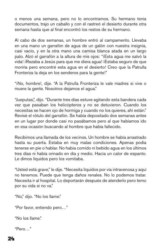 0 menos una semana, pero no lo encontramos. Su hermano tenia documentos, trajo un caballo y con él rastreo el desierto durante otra semana hasta que al final encontrd los restos de su hermano. Al cabo de dos semanas, un hombre entr al campamento. Llevaba en una mano un garrafén de agua de un galon con nuestra insignia, casi vacio, y en la otra mano una camisa blanca atada en un largo palo. Alz6 el garrafon a la altura de mis ojos: “[Esta agua me salvd la vidal iRezaba a Jesis para que me diera agual iEstaba seguro de que. moriria pero encontré esta agua en el desierto! Creo que la Patrulla Fronteriza la deja en los senderos para la gente! “iNo, hombrel, dije. *A la Patrulla Fronteriza le vale madres si vive o muere la gente. Nosotros dejamos el agua’ “Jueputas’, dijo. “Durante tres dias estuve agitando esta bandera cada vez que pasaban los helicopteros y no se detuvieron. Cuando los. necesitas se hacen ojo de hormiga y cuando no los quieres, ahi estan” Revisé el rotulo del garrafon. Se habia depositado dos semanas antes en un lugar por donde casi no pasabamos pero al que habiamos ido en esa ocasion buscando al hombre que habia fallecido. Recibimos una llamada de los vecinos. Un hombre se habia arrastrado hasta su puerta. Estaba en muy malas condiciones. Apenas podia tenerse en pie o hablar. No habia comido ni bebido agua en los tltimos. tres dias ni habia orinado en dia y medio. Hacia un calor de espanto. Le dimos liquidos pero los vomitaba. “Usted esta grave! le die. “Necesita liquidos por via intravenosa y aqui no tenemos. Puede que tenga dafios renales. No lo podemos tratar. Necesita ir al hospital. Lo deportaran después de atenderlo pero temo por su vida si no va’ “No!’ dijo. *No los llam “Por favor, entiendo pero..